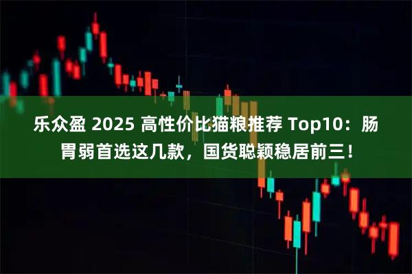 乐众盈 2025 高性价比猫粮推荐 Top10：肠胃弱首选这几款，国货聪颖稳居前三！
