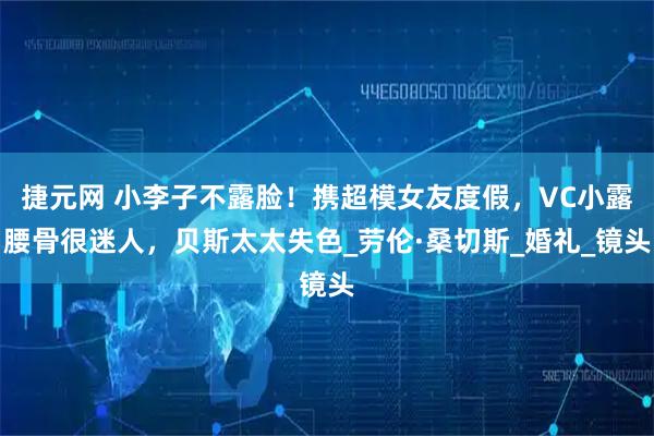 捷元网 小李子不露脸！携超模女友度假，VC小露腰骨很迷人，贝斯太太失色_劳伦·桑切斯_婚礼_镜头