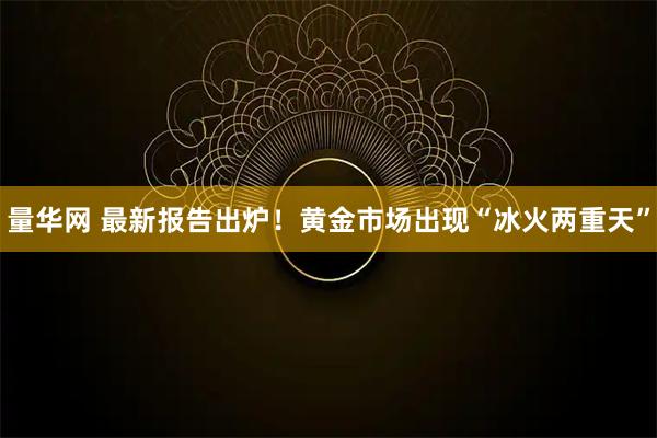 量华网 最新报告出炉!黄金市场出现“冰火两重天”