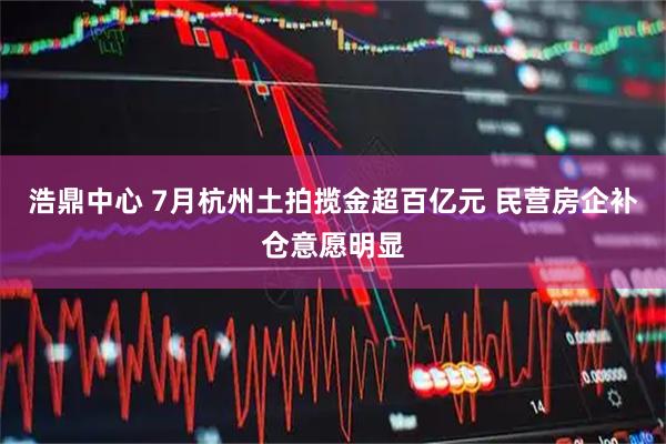 浩鼎中心 7月杭州土拍揽金超百亿元 民营房企补仓意愿明显