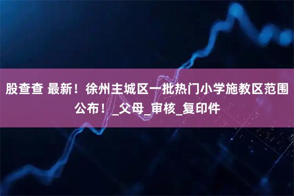 股查查 最新!徐州主城区一批热门小学施教区范围公布!_父母_审核_复印件