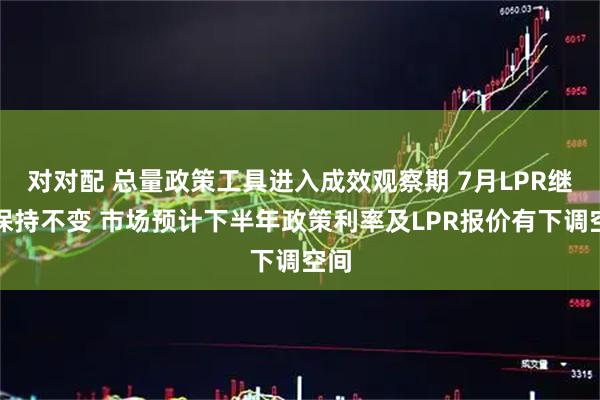 对对配 总量政策工具进入成效观察期 7月LPR继续保持不变 市场预计下半年政策利率及LPR报价有下调空间