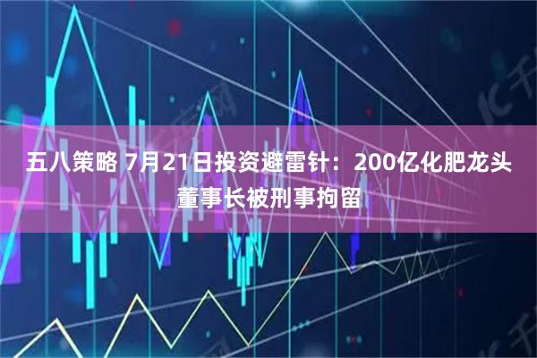 五八策略 7月21日投资避雷针:200亿化肥龙头董事长被刑事拘留