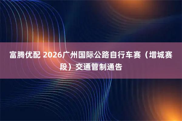 富腾优配 2026广州国际公路自行车赛（增城赛段）交通管制通告