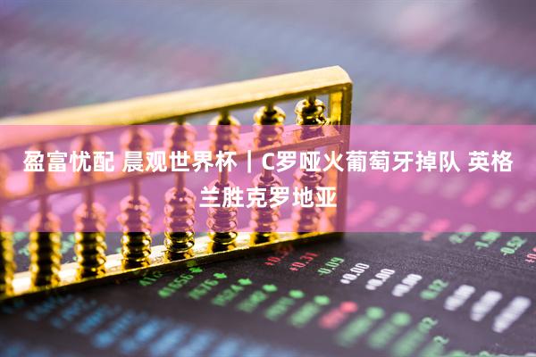 盈富忧配 晨观世界杯｜C罗哑火葡萄牙掉队 英格兰胜克罗地亚