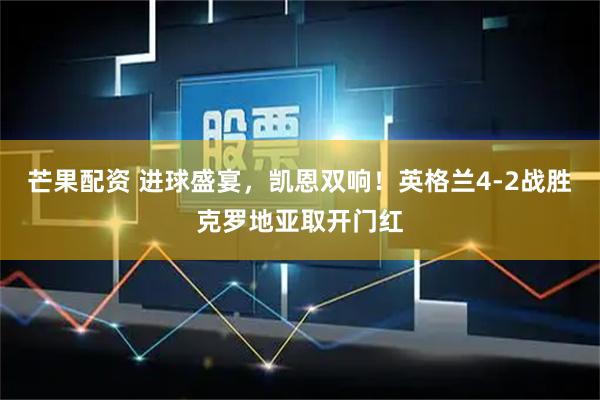 芒果配资 进球盛宴，凯恩双响！英格兰4-2战胜克罗地亚取开门红