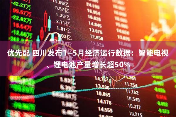 优先配 四川发布1—5月经济运行数据：智能电视、锂电池产量增长超50%