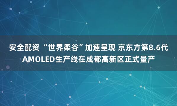 安全配资 “世界柔谷”加速呈现 京东方第8.6代AMOLED生产线在成都高新区正式量产