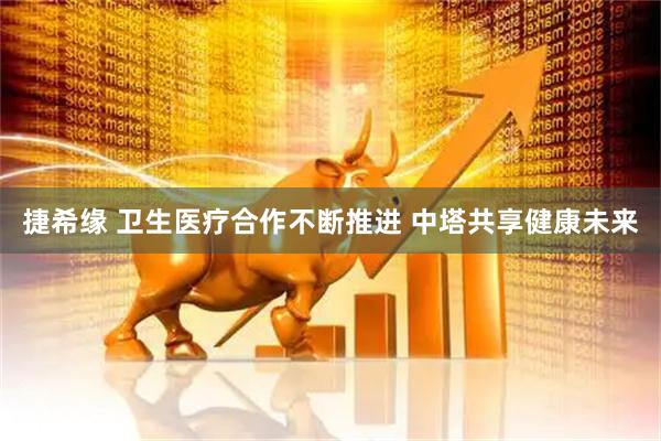 捷希缘 卫生医疗合作不断推进 中塔共享健康未来