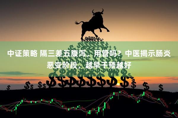 中证策略 隔三差五腹泻，用管吗？中医揭示肠炎恶变阶段，越早干预越好