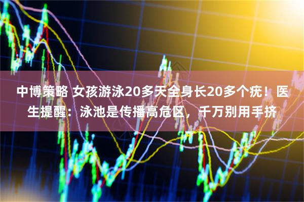 中博策略 女孩游泳20多天全身长20多个疣！医生提醒：泳池是传播高危区，千万别用手挤
